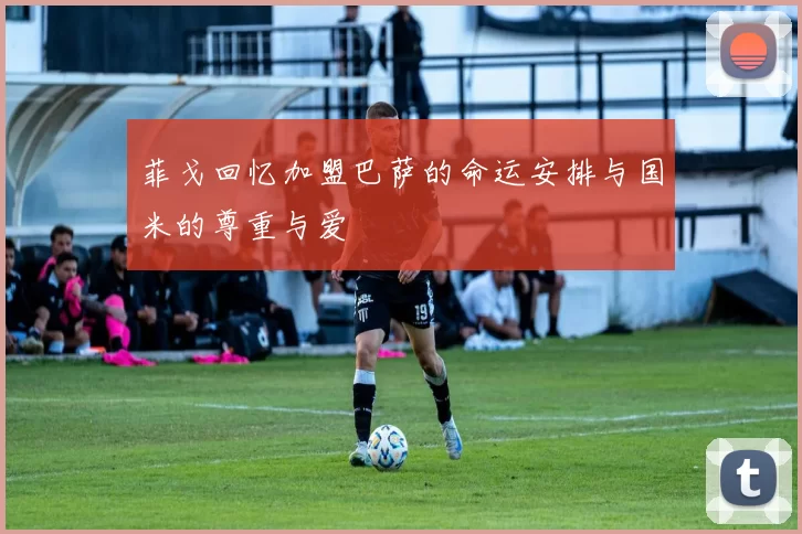 菲戈回忆加盟巴萨的命运安排与国米的尊重与爱