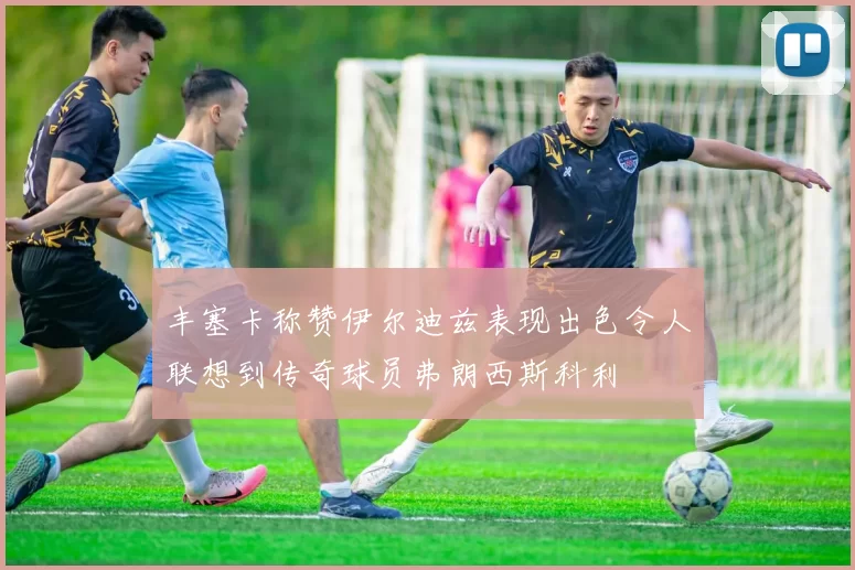 丰塞卡称赞伊尔迪兹表现出色令人联想到传奇球员弗朗西斯科利