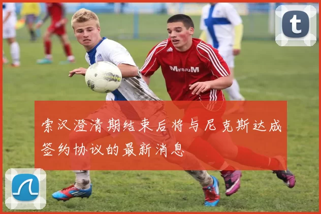 索汉澄清期结束后将与尼克斯达成签约协议的最新消息