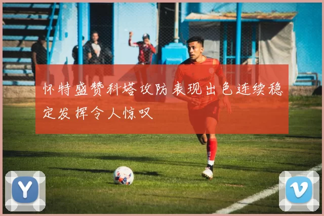 怀特盛赞科塔攻防表现出色连续稳定发挥令人惊叹