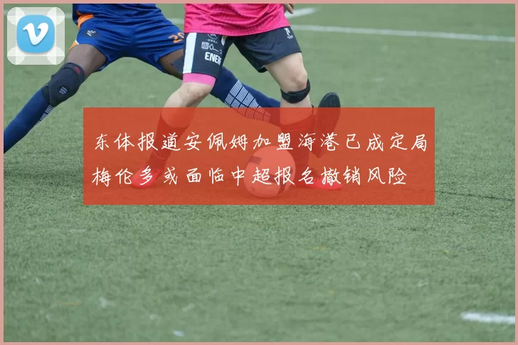 东体报道安佩姆加盟海港已成定局梅伦多或面临中超报名撤销风险