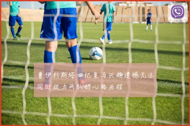 鲁伊科斯塔回忆皇马兴趣遗憾无法同时效力两队的心路历程