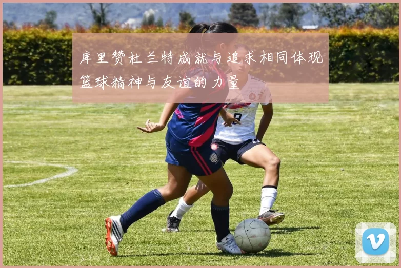 库里赞杜兰特成就与追求相同体现篮球精神与友谊的力量