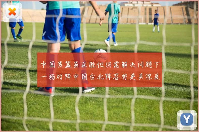 中国男篮虽获胜但仍需解决问题下一场对阵中国台北阵容将更具深度