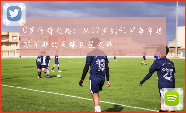 C罗传奇之路：从17岁到41岁每年进球不断的足球巨星之旅
