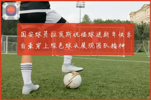 国安球员拉莫斯祝福球迷新年快乐自豪穿上绿色球衣展现团队精神