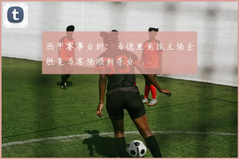 西甲赛事分析：马德里竞技主场全胜皇马客场顺利夺分