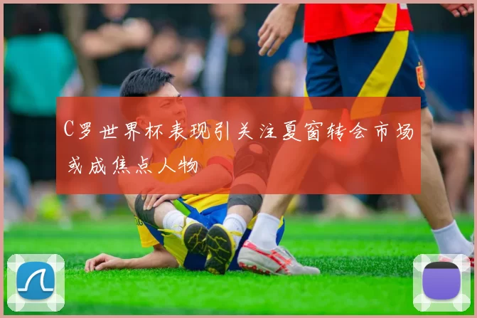 C罗世界杯表现引关注夏窗转会市场或成焦点人物