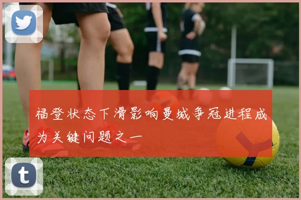 福登状态下滑影响曼城争冠进程成为关键问题之一