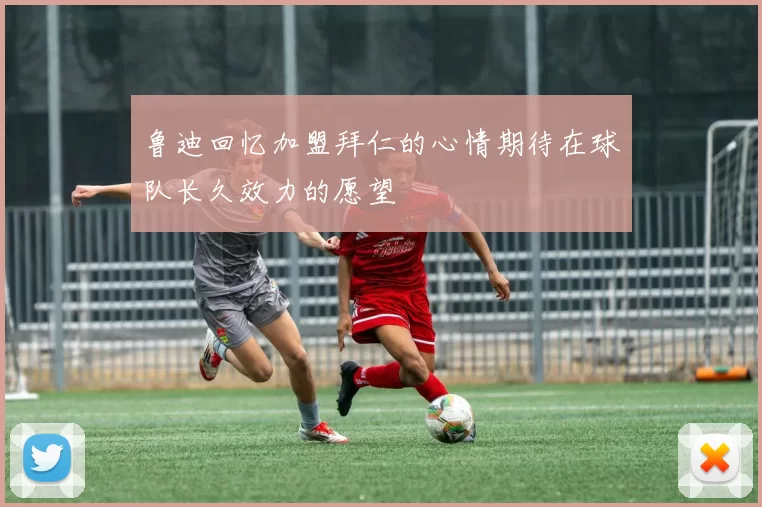 鲁迪回忆加盟拜仁的心情期待在球队长久效力的愿望