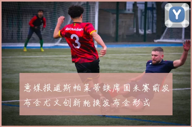 意媒报道斯帕莱蒂缺席国米赛前发布会尤文创新轮换发布会形式