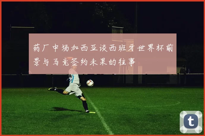 药厂中场加西亚谈西班牙世界杯前景与马竞签约未果的往事