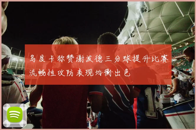 乌度卡称赞谢泼德三分球提升比赛流畅性攻防表现均衡出色