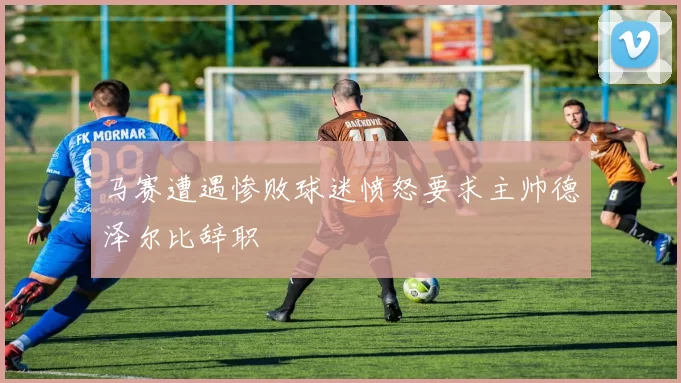 马赛遭遇惨败球迷愤怒要求主帅德泽尔比辞职