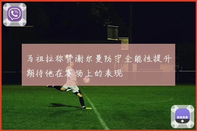 马祖拉称赞谢尔曼防守全能性提升期待他在赛场上的表现