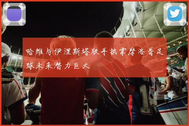 哈维与伊涅斯塔联手执掌摩洛哥足球未来潜力巨大